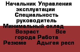 Начальник Управления эксплуатации  › Специальность ­ руководитель › Минимальный оклад ­ 80 › Возраст ­ 55 - Все города Работа » Резюме   . Адыгея респ.